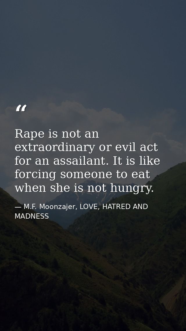 Rape is not an extraordinary or evil act for an assailant. It is like forcing someone to eat when she is not hungry. — M.F. Moonzajer, LOVE, HATRED AND MADNESS