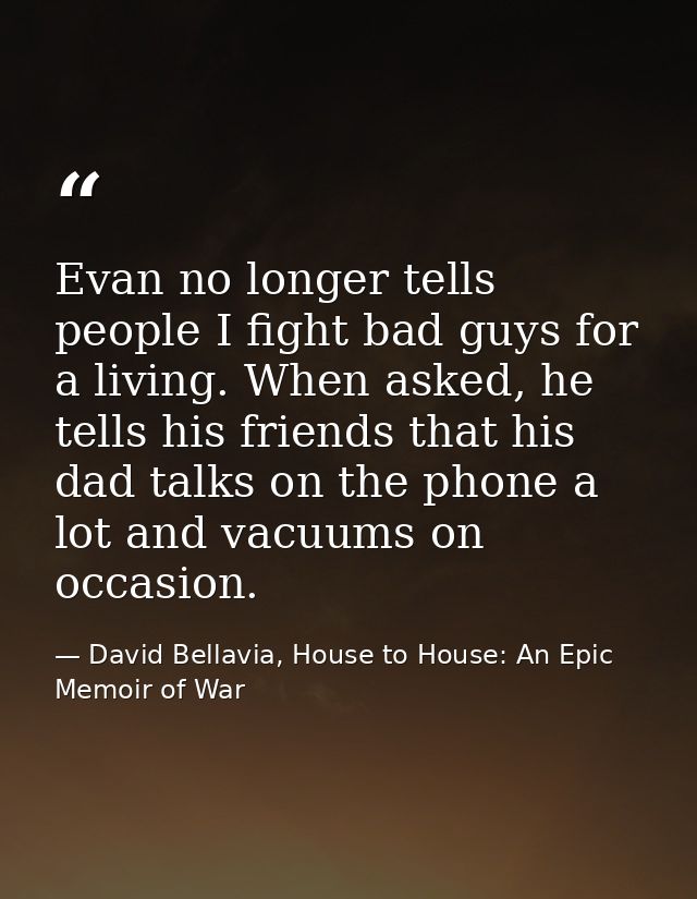Evan no longer tells people I fight bad guys for a living. When asked, he tells his friends that his dad talks on the ph — David Bellavia, House to House: An Epic Memoir of War