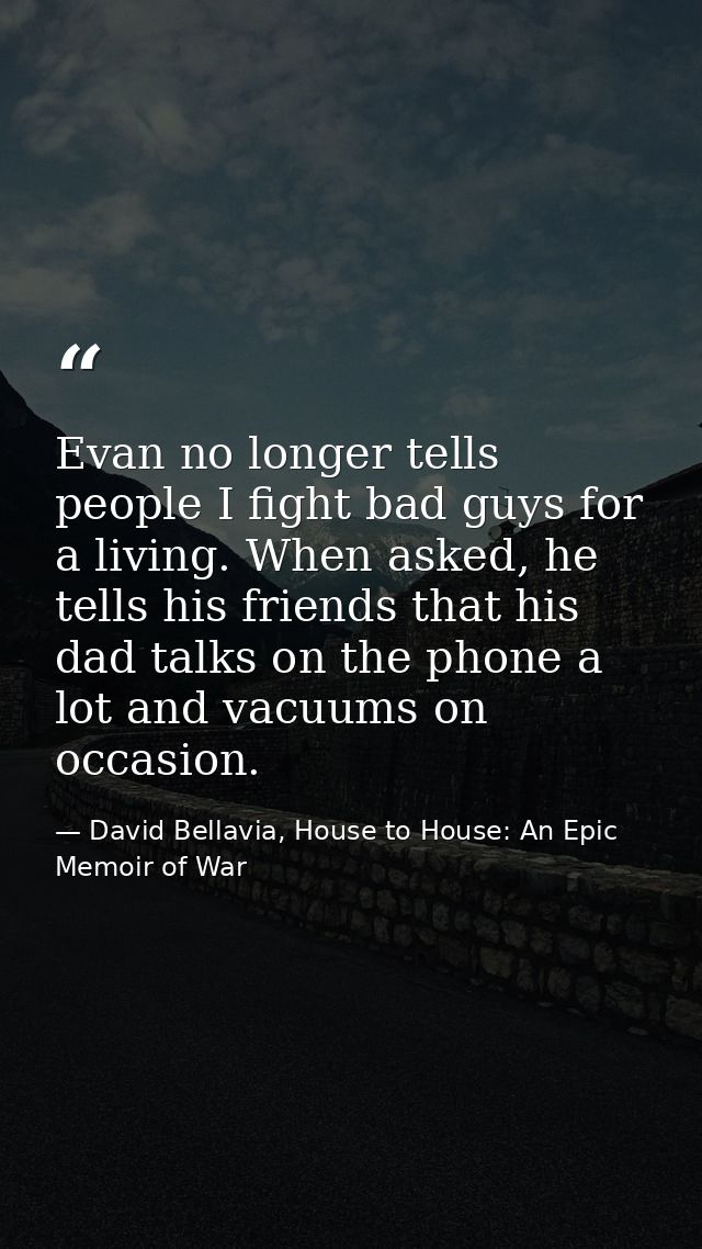 Evan no longer tells people I fight bad guys for a living. When asked, he tells his friends that his dad talks on the ph — David Bellavia, House to House: An Epic Memoir of War
