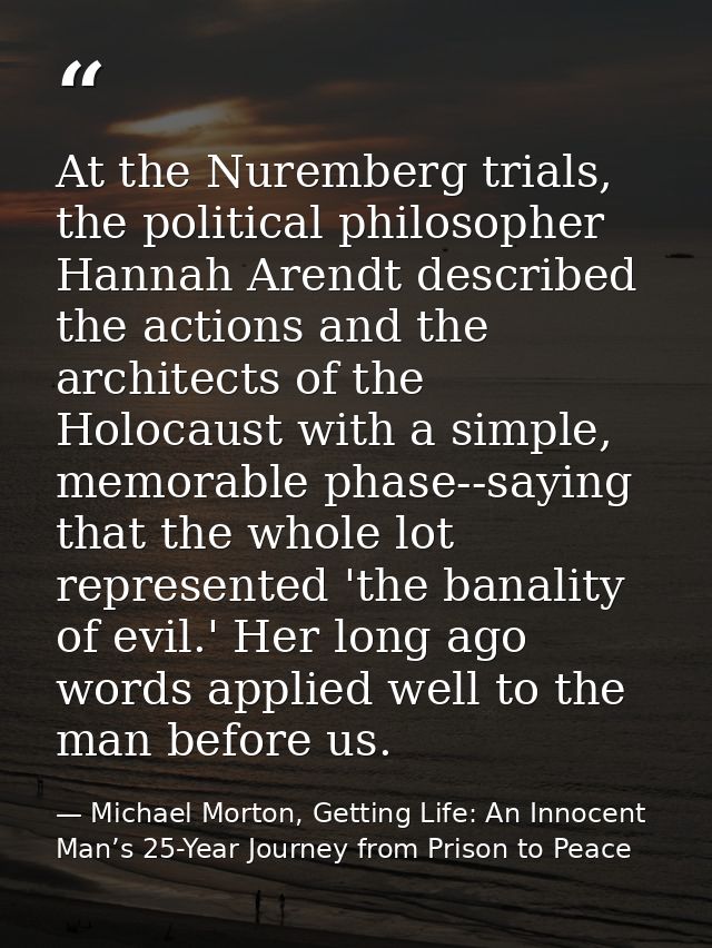 At the Nuremberg trials, the political philosopher Hannah Arendt described the actions and the architects of the Holocau — Michael Morton, Getting Life: An Innocent Man’s 25-Year Journey from Prison to Peace