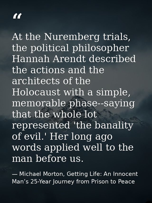 At the Nuremberg trials, the political philosopher Hannah Arendt described the actions and the architects of the Holocau — Michael Morton, Getting Life: An Innocent Man’s 25-Year Journey from Prison to Peace