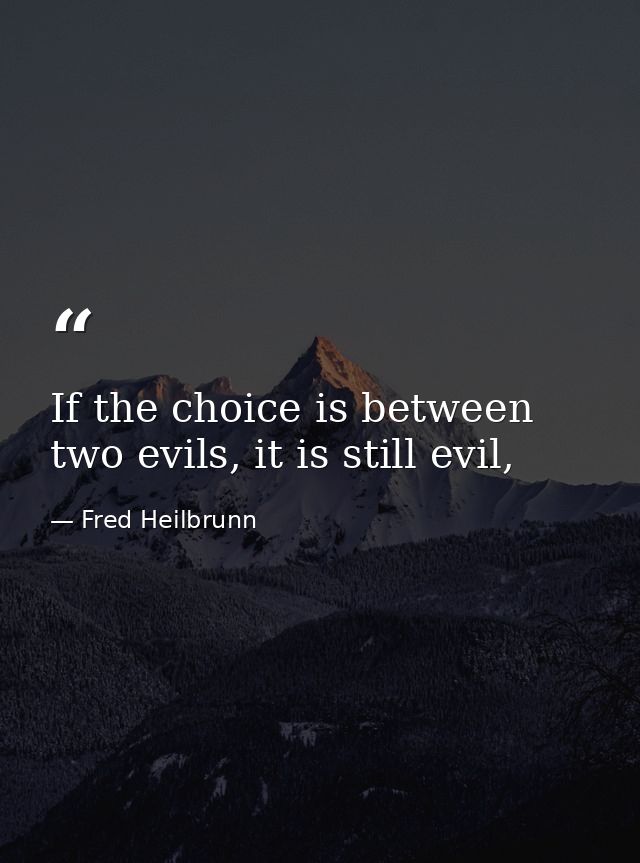 If the choice is between two evils, it is still evil, — Fred Heilbrunn