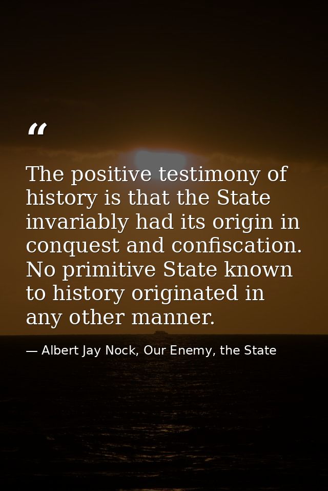 The positive testimony of history is that the State invariably had its origin in conquest and confiscation. No primitive — Albert Jay Nock, Our Enemy, the State