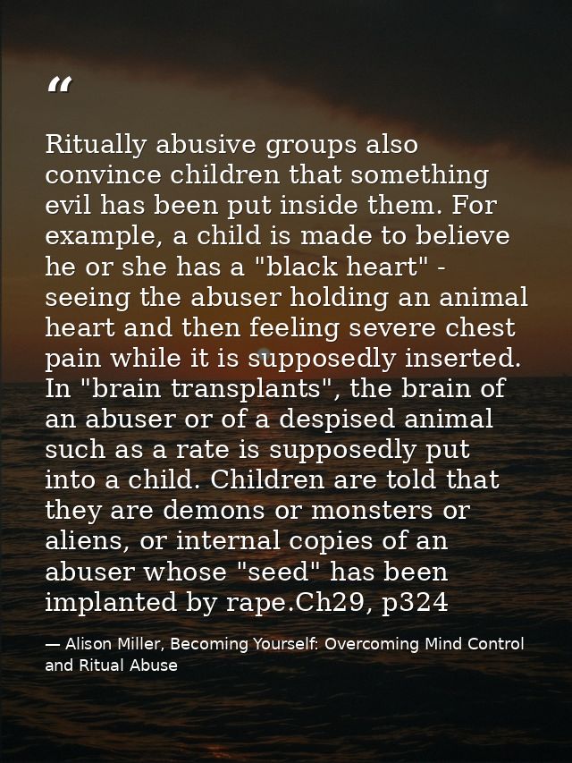 Ritually abusive groups also convince children that something evil has been put inside them. For example, a child is mad — Alison Miller, Becoming Yourself: Overcoming Mind Control and Ritual Abuse