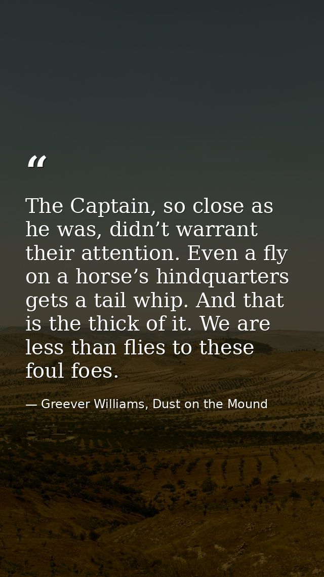 The Captain, so close as he was, didn’t warrant their attention. Even a fly on a horse’s hindquarters gets a tail whip.  — Greever Williams, Dust on the Mound