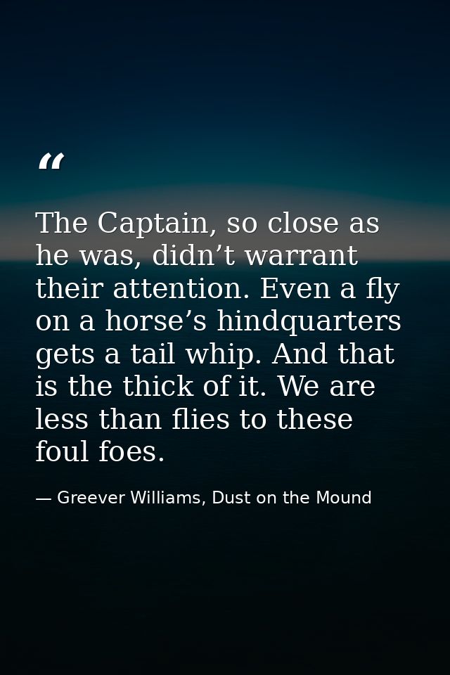 The Captain, so close as he was, didn’t warrant their attention. Even a fly on a horse’s hindquarters gets a tail whip.  — Greever Williams, Dust on the Mound