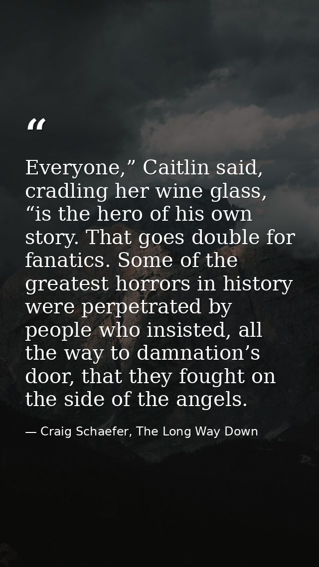 Everyone,” Caitlin said, cradling her wine glass, “is the hero of his own story. That goes double for fanatics. Some of  — Craig Schaefer, The Long Way Down