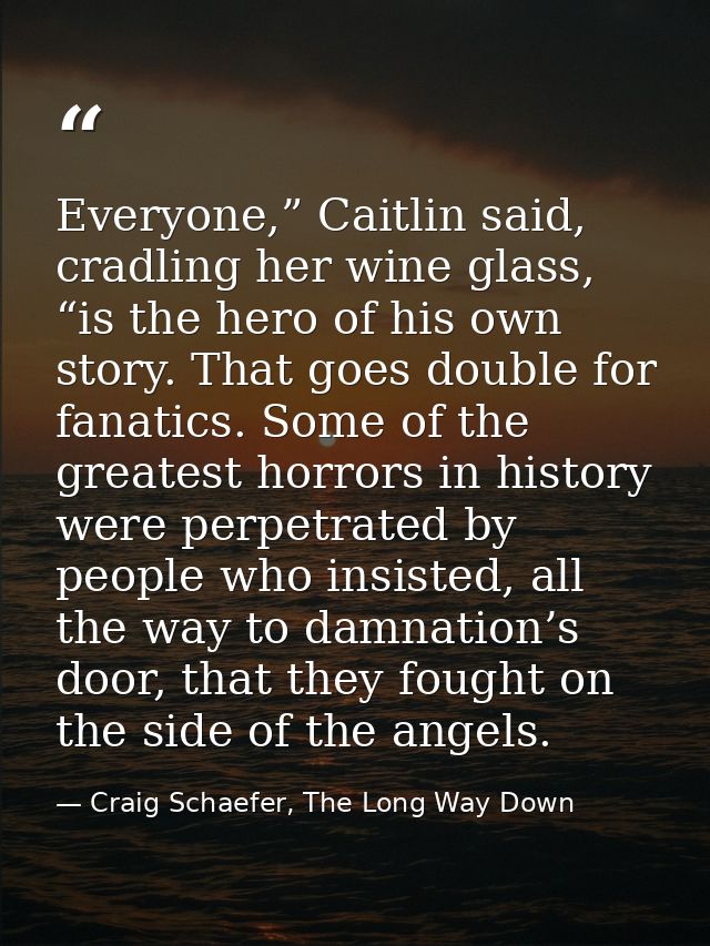 Everyone,” Caitlin said, cradling her wine glass, “is the hero of his own story. That goes double for fanatics. Some of  — Craig Schaefer, The Long Way Down