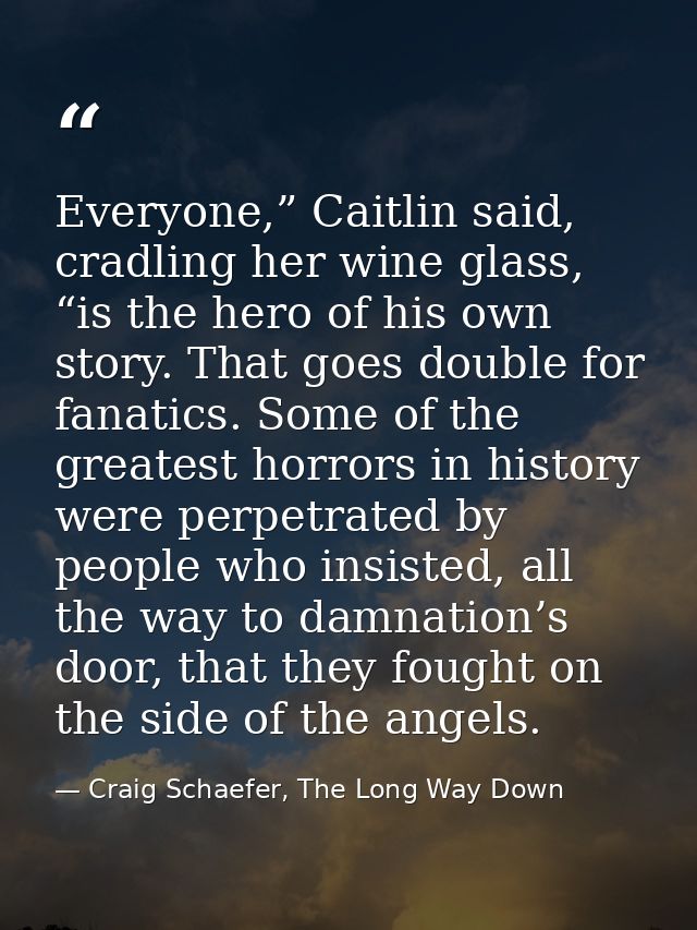 Everyone,” Caitlin said, cradling her wine glass, “is the hero of his own story. That goes double for fanatics. Some of  — Craig Schaefer, The Long Way Down