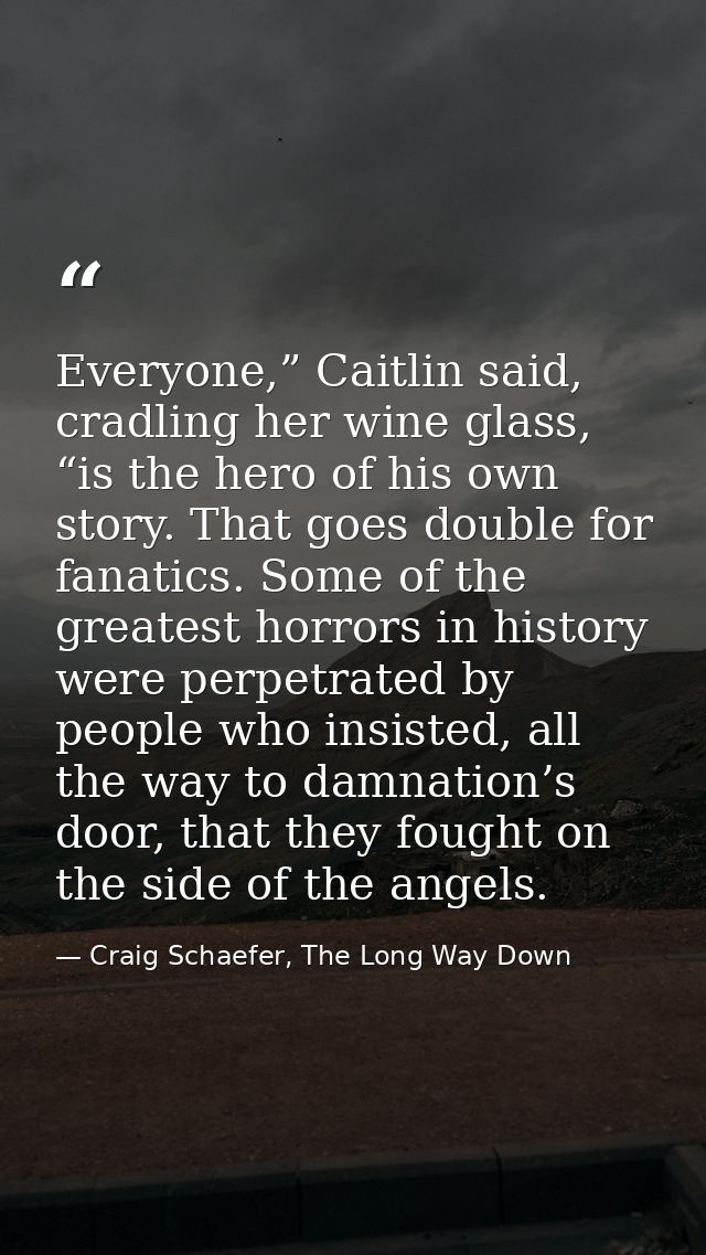 Everyone,” Caitlin said, cradling her wine glass, “is the hero of his own story. That goes double for fanatics. Some of  — Craig Schaefer, The Long Way Down