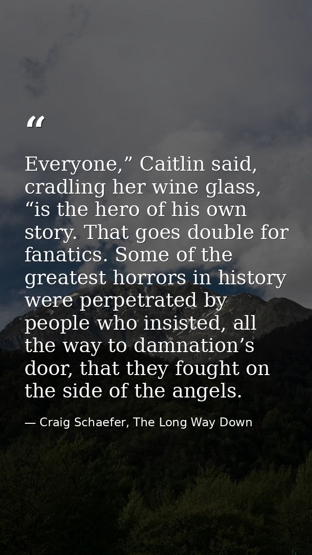 Everyone,” Caitlin said, cradling her wine glass, “is the hero of his own story. That goes double for fanatics. Some of  — Craig Schaefer, The Long Way Down