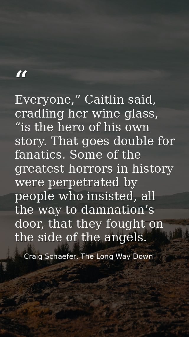 Everyone,” Caitlin said, cradling her wine glass, “is the hero of his own story. That goes double for fanatics. Some of  — Craig Schaefer, The Long Way Down