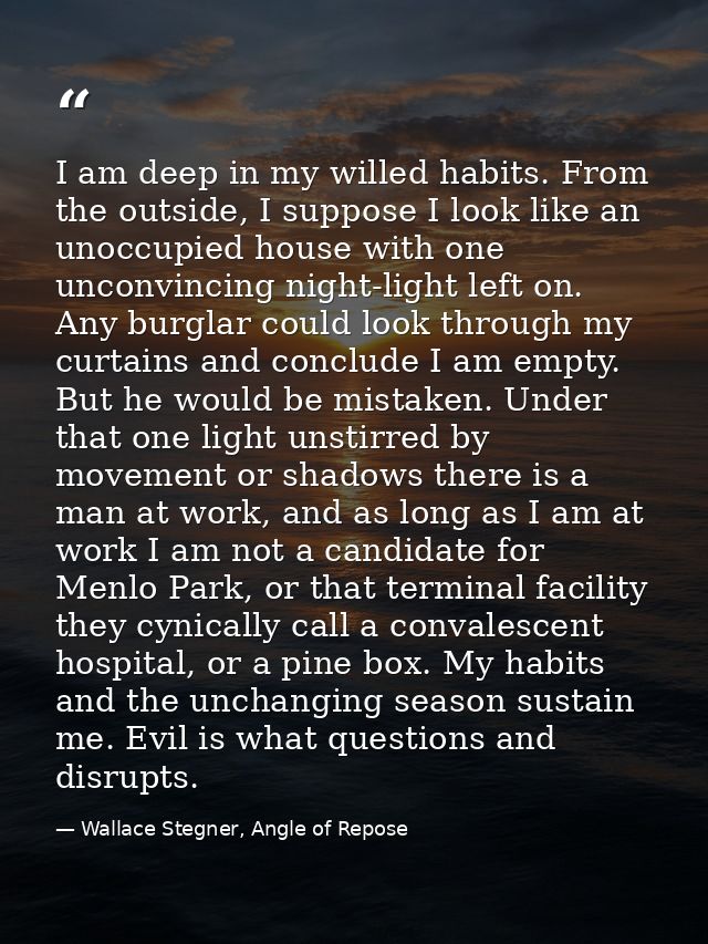I am deep in my willed habits. From the outside, I suppose I look like an unoccupied house with one unconvincing night-l — Wallace Stegner, Angle of Repose