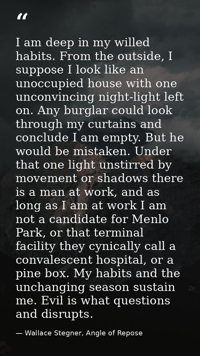 I am deep in my willed habits. From the outside, I suppose I look like an unoccupied house with one unconvincing night-l — Wallace Stegner, Angle of Repose