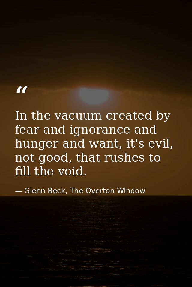 In the vacuum created by fear and ignorance and hunger and want, it's evil, not good, that rushes to fill the void. — Glenn Beck, The Overton Window