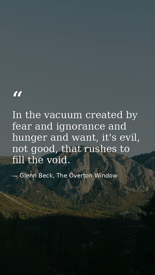 In the vacuum created by fear and ignorance and hunger and want, it's evil, not good, that rushes to fill the void. — Glenn Beck, The Overton Window