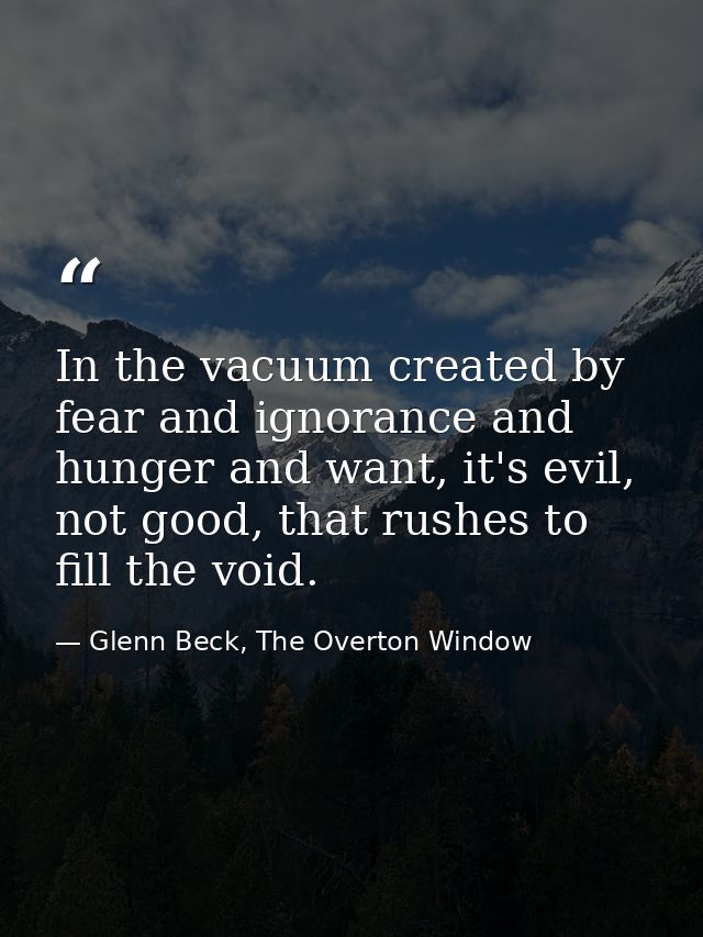 In the vacuum created by fear and ignorance and hunger and want, it's evil, not good, that rushes to fill the void. — Glenn Beck, The Overton Window
