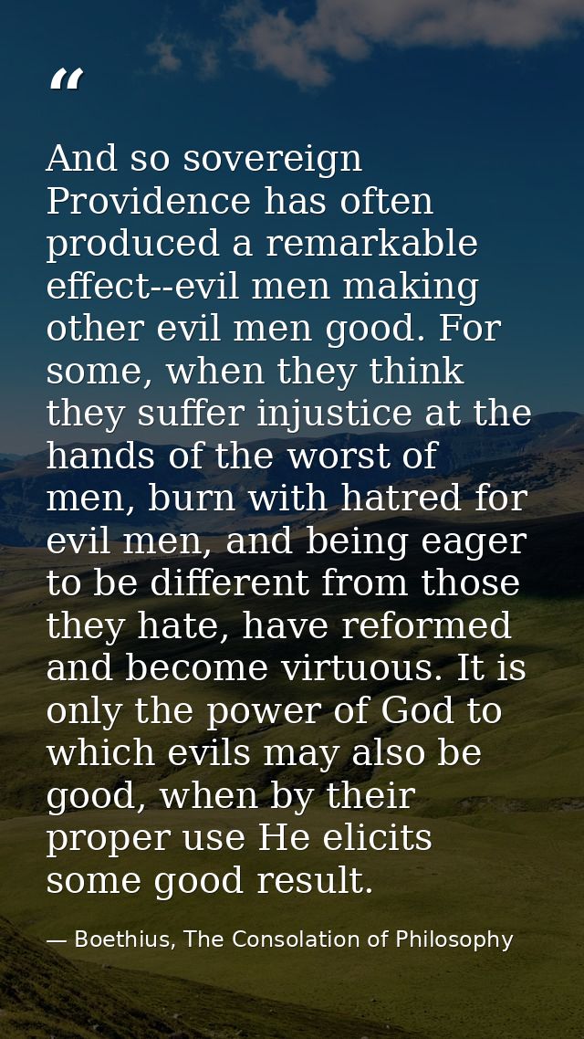 And so sovereign Providence has often produced a remarkable effect--evil men making other evil men good. For some, when  — Boethius, The Consolation of Philosophy