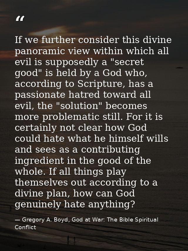 If we further consider this divine panoramic view within which all evil is supposedly a "secret good" is held by a God w — Gregory A. Boyd, God at War: The Bible Spiritual Conflict