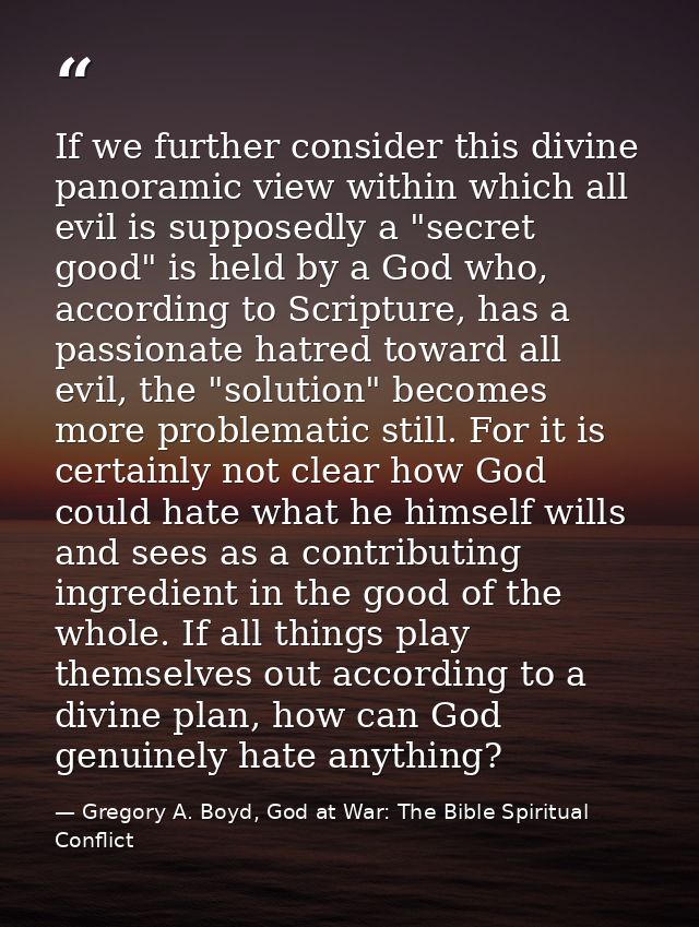 If we further consider this divine panoramic view within which all evil is supposedly a "secret good" is held by a God w — Gregory A. Boyd, God at War: The Bible Spiritual Conflict