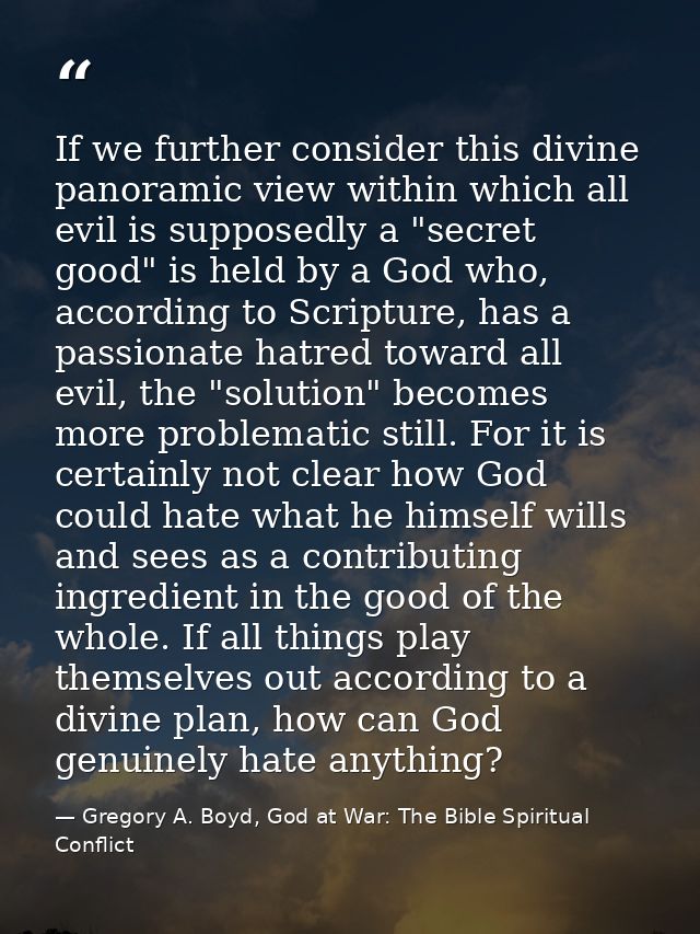 If we further consider this divine panoramic view within which all evil is supposedly a "secret good" is held by a God w — Gregory A. Boyd, God at War: The Bible Spiritual Conflict