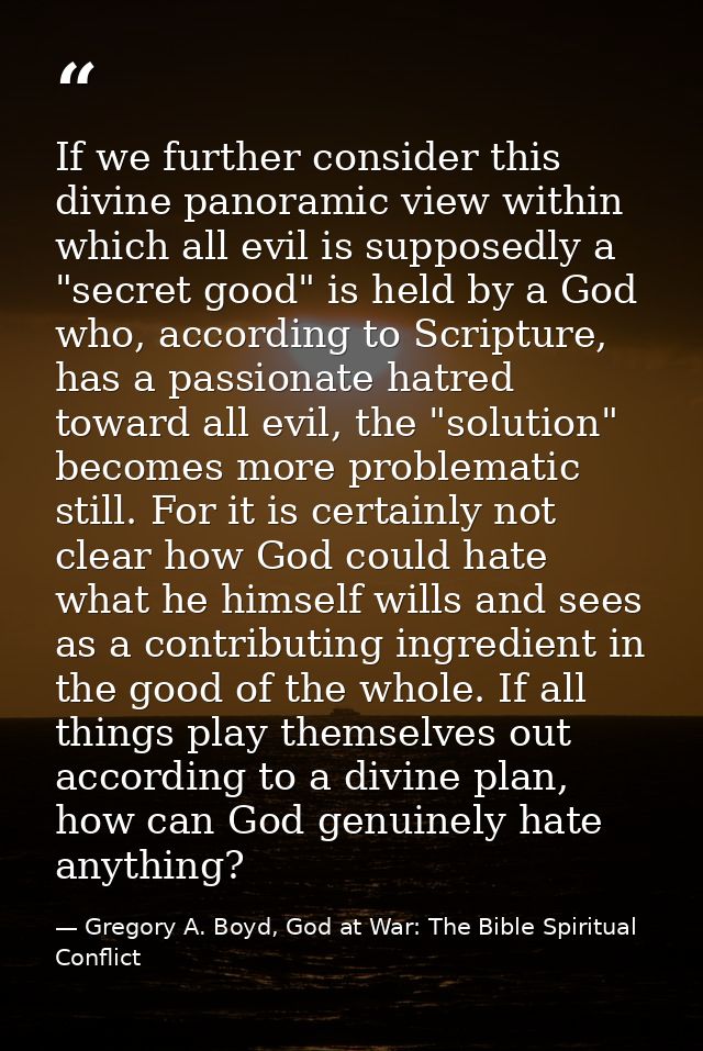 If we further consider this divine panoramic view within which all evil is supposedly a "secret good" is held by a God w — Gregory A. Boyd, God at War: The Bible Spiritual Conflict