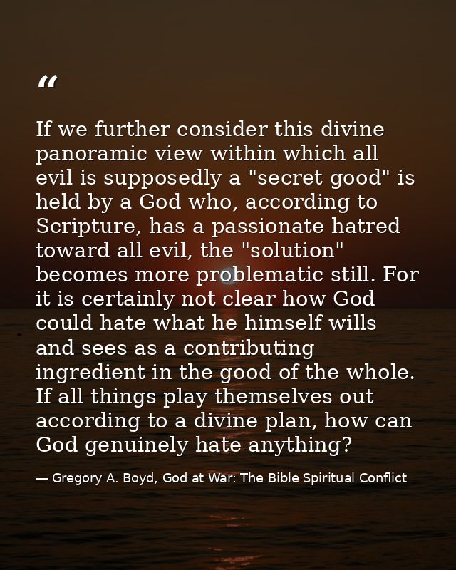 If we further consider this divine panoramic view within which all evil is supposedly a "secret good" is held by a God w — Gregory A. Boyd, God at War: The Bible Spiritual Conflict