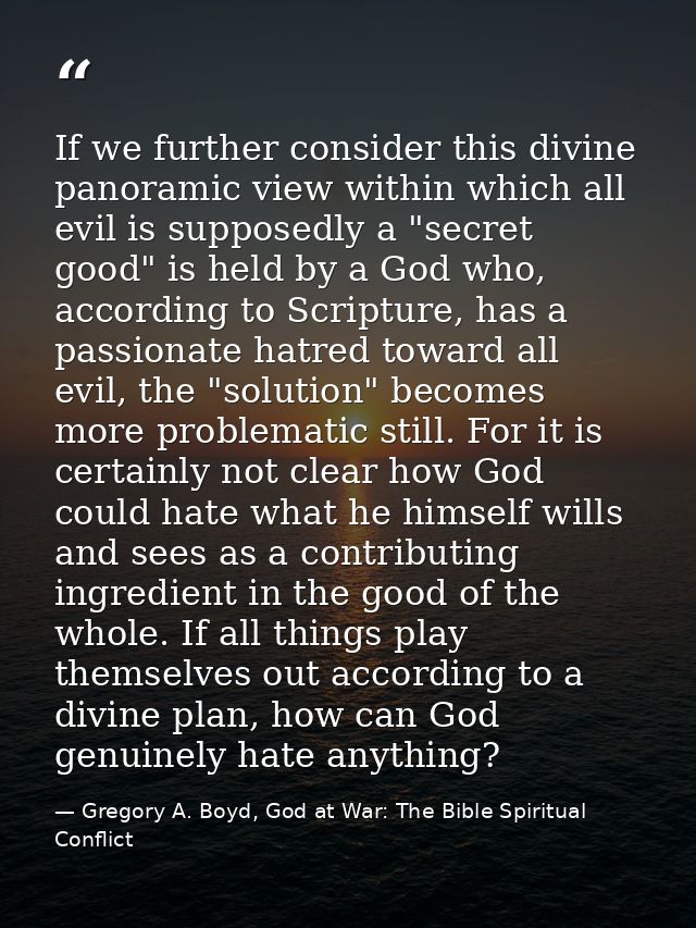 If we further consider this divine panoramic view within which all evil is supposedly a "secret good" is held by a God w — Gregory A. Boyd, God at War: The Bible Spiritual Conflict