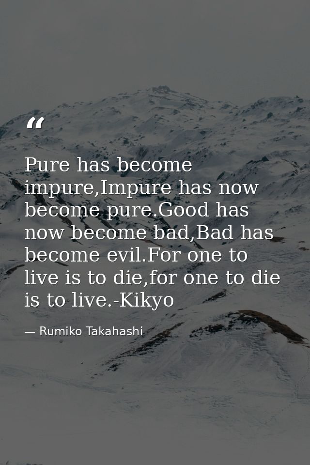 Pure has become impure,Impure has now become pure.Good has now become bad,Bad has become evil.For one to live is to die, — Rumiko Takahashi