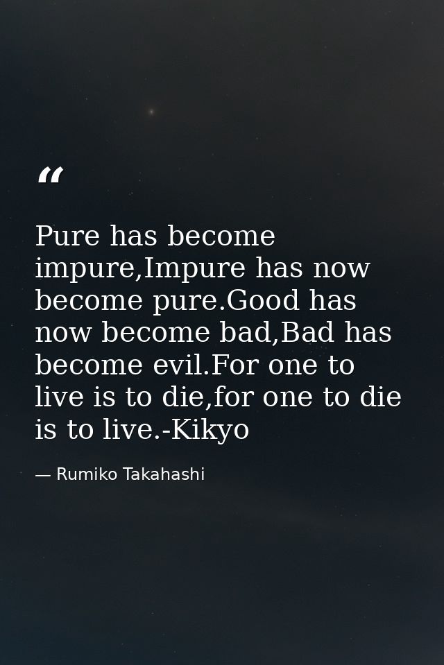 Pure has become impure,Impure has now become pure.Good has now become bad,Bad has become evil.For one to live is to die, — Rumiko Takahashi