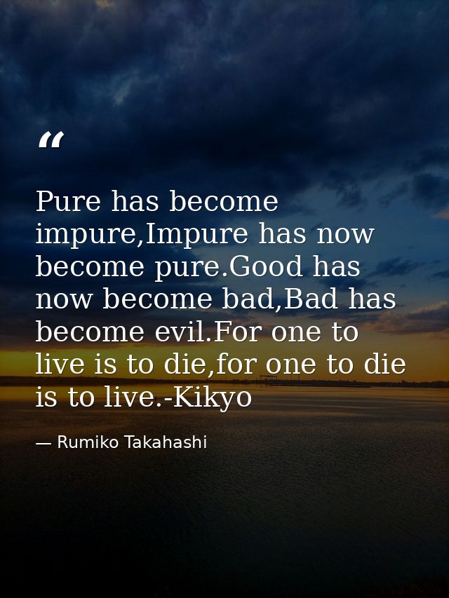 Pure has become impure,Impure has now become pure.Good has now become bad,Bad has become evil.For one to live is to die, — Rumiko Takahashi
