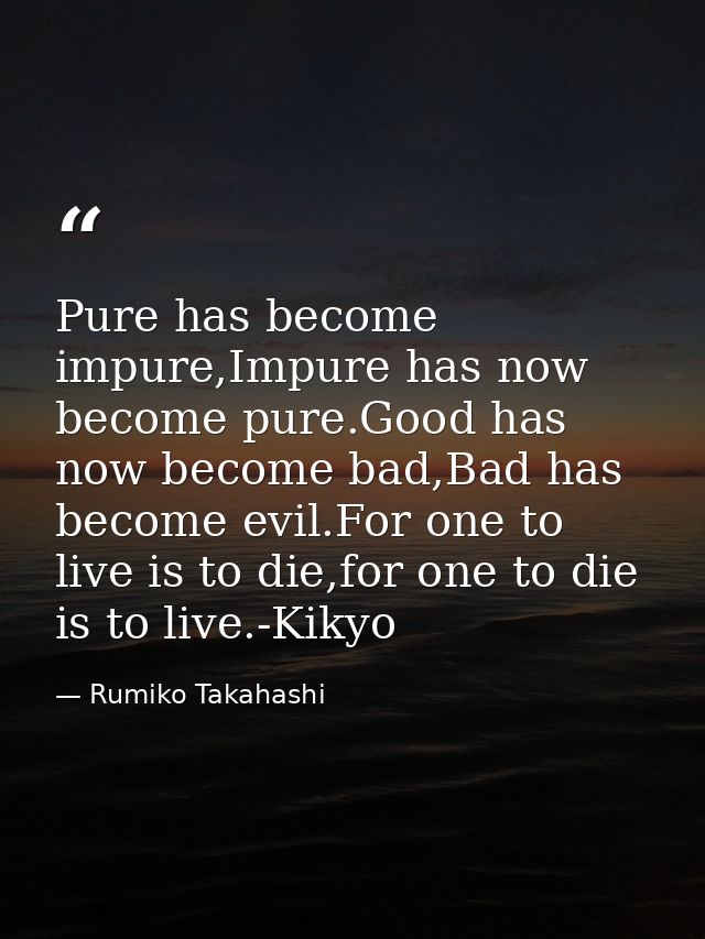Pure has become impure,Impure has now become pure.Good has now become bad,Bad has become evil.For one to live is to die, — Rumiko Takahashi