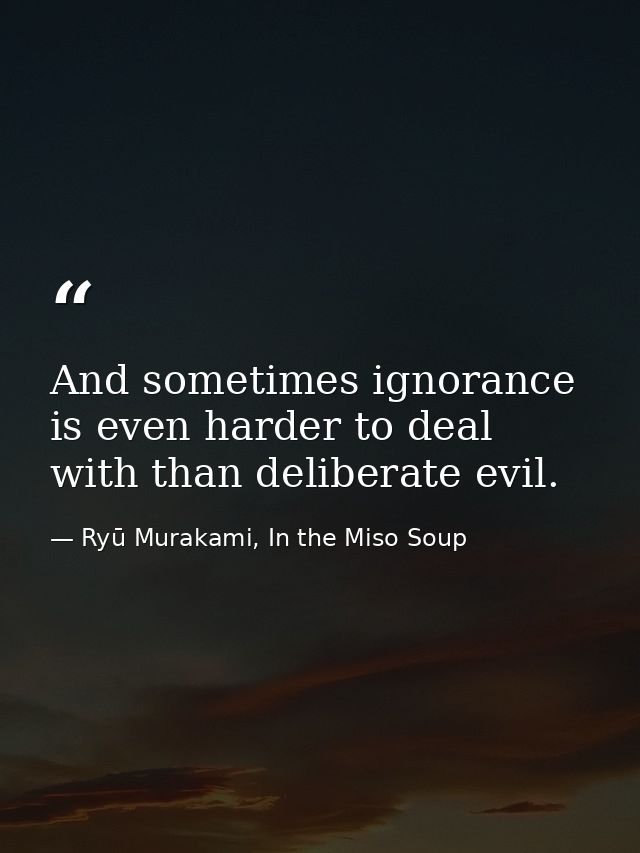 And sometimes ignorance is even harder to deal with than deliberate evil. — Ryū Murakami, In the Miso Soup