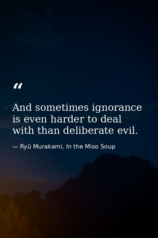 And sometimes ignorance is even harder to deal with than deliberate evil. — Ryū Murakami, In the Miso Soup