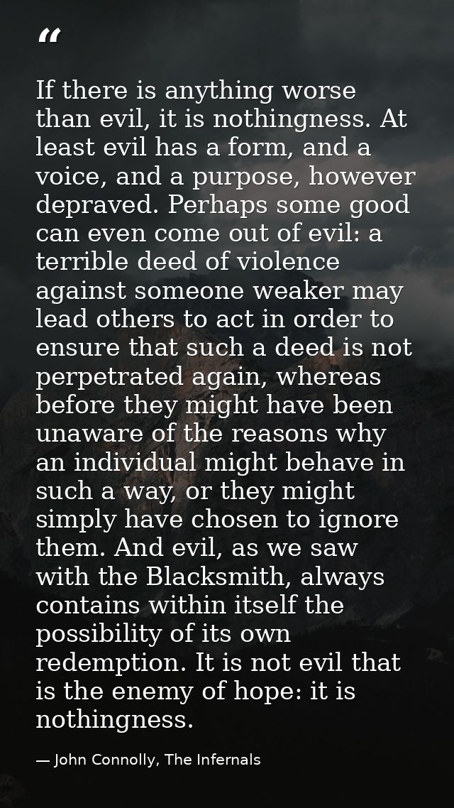 If there is anything worse than evil, it is nothingness. At least evil has a form, and a voice, and a purpose, however d — John Connolly, The Infernals