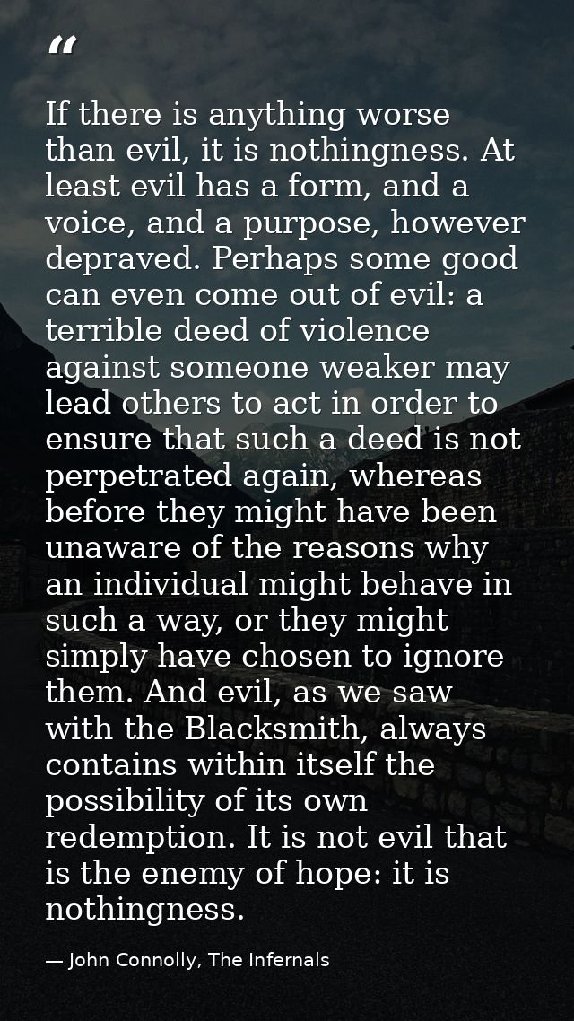 If there is anything worse than evil, it is nothingness. At least evil has a form, and a voice, and a purpose, however d — John Connolly, The Infernals