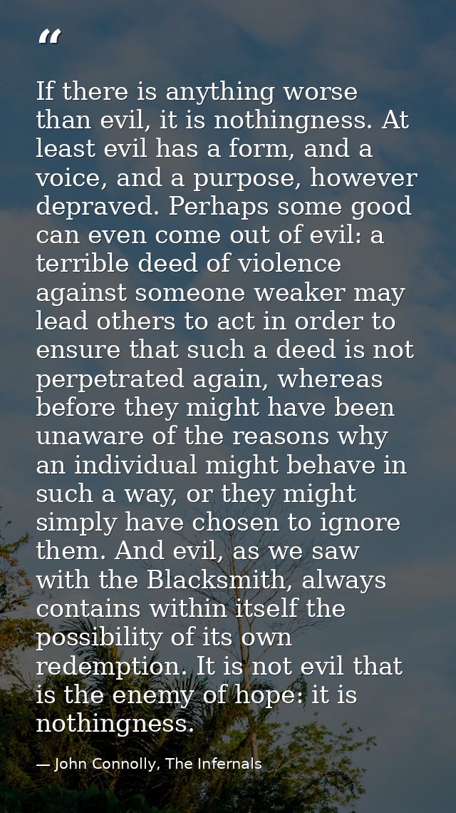 If there is anything worse than evil, it is nothingness. At least evil has a form, and a voice, and a purpose, however d — John Connolly, The Infernals
