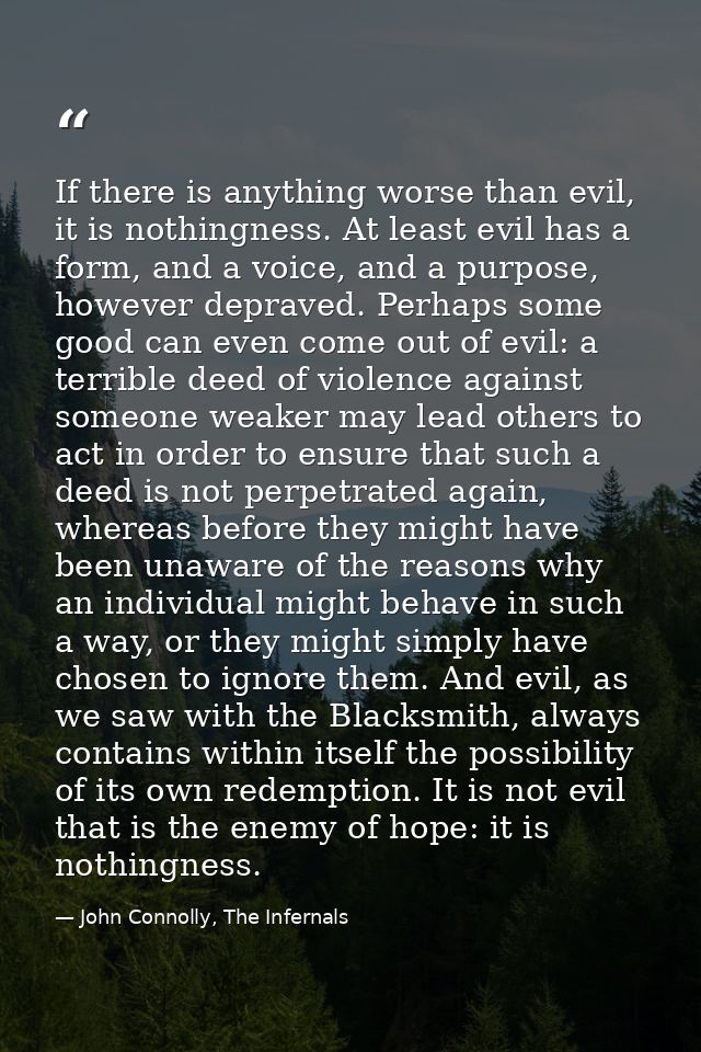 If there is anything worse than evil, it is nothingness. At least evil has a form, and a voice, and a purpose, however d — John Connolly, The Infernals