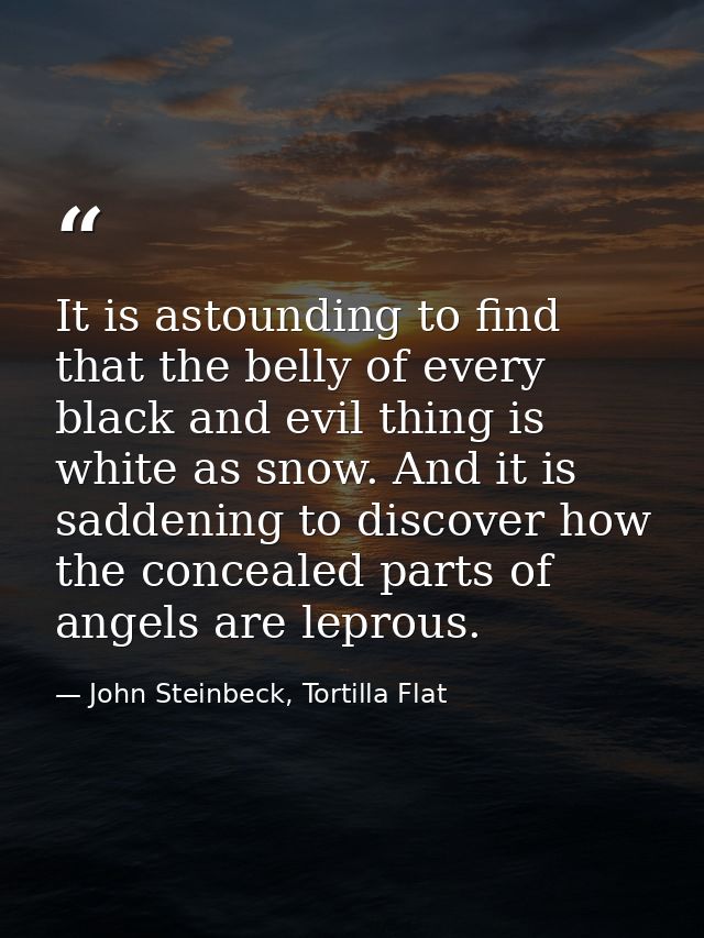 It is astounding to find that the belly of every black and evil thing is white as snow. And it is saddening to discover  — John Steinbeck, Tortilla Flat