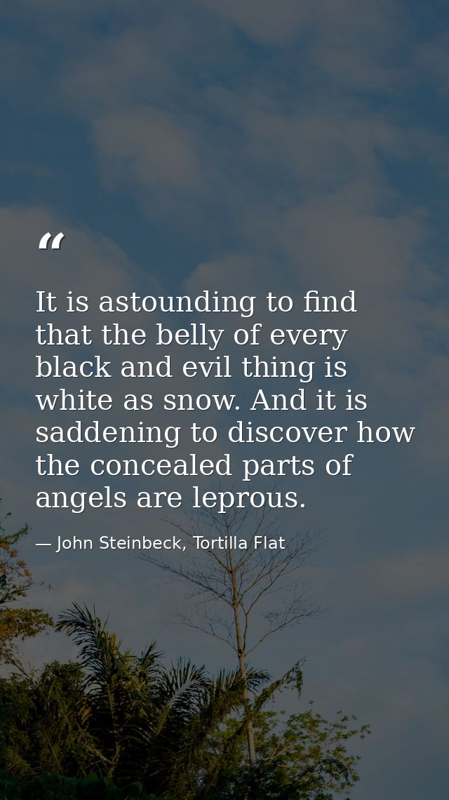 It is astounding to find that the belly of every black and evil thing is white as snow. And it is saddening to discover  — John Steinbeck, Tortilla Flat