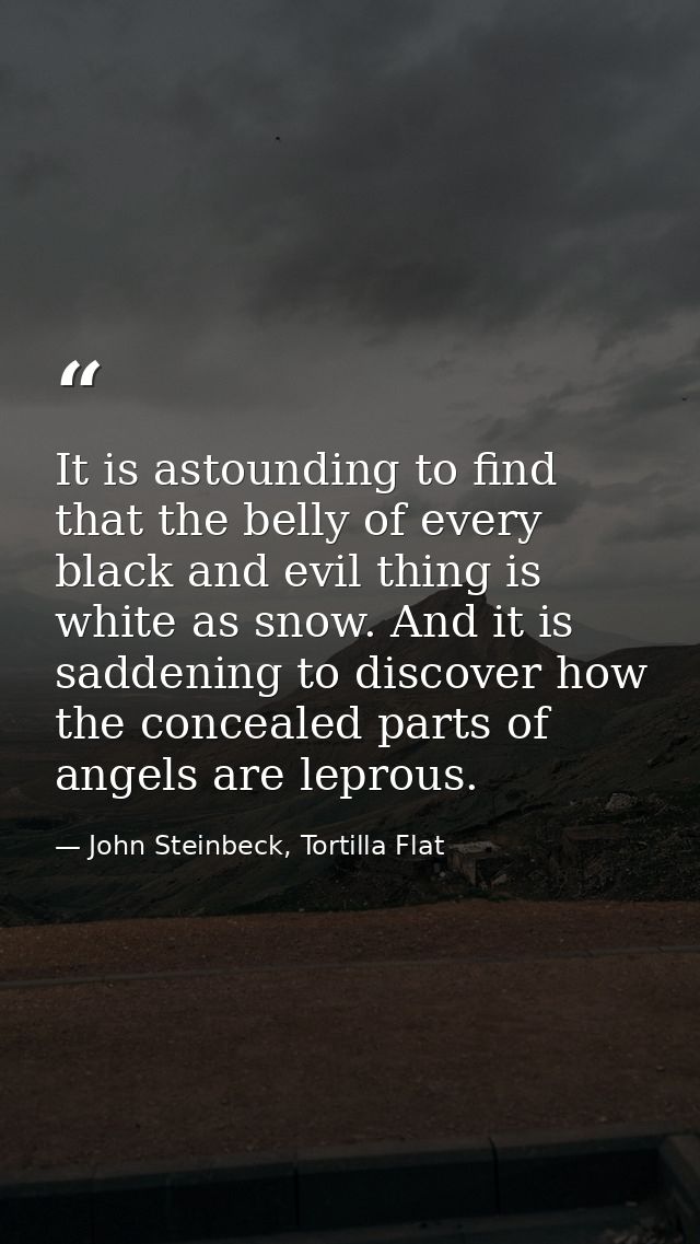 It is astounding to find that the belly of every black and evil thing is white as snow. And it is saddening to discover  — John Steinbeck, Tortilla Flat