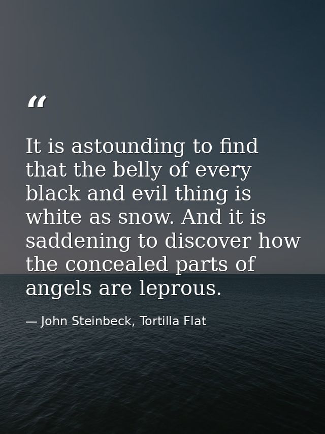 It is astounding to find that the belly of every black and evil thing is white as snow. And it is saddening to discover  — John Steinbeck, Tortilla Flat