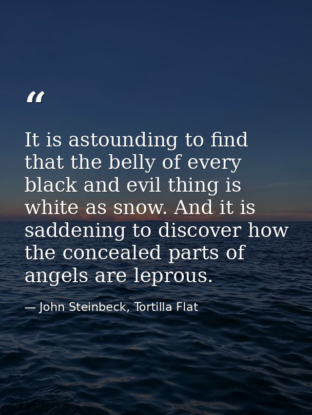It is astounding to find that the belly of every black and evil thing is white as snow. And it is saddening to discover  — John Steinbeck, Tortilla Flat