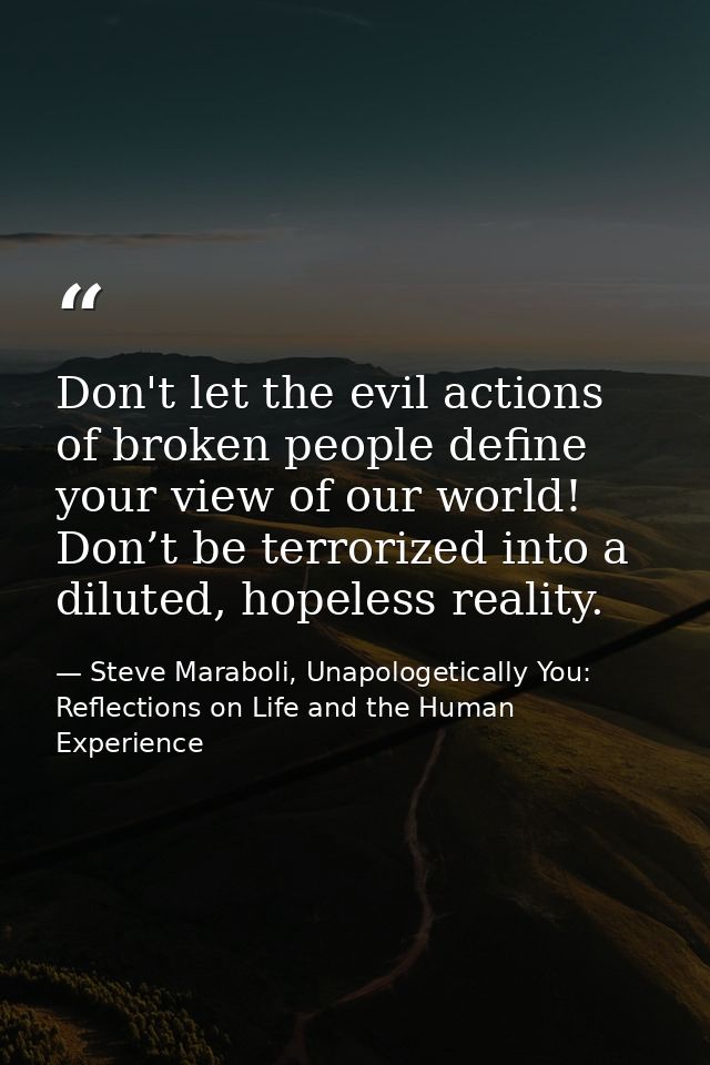 Don't let the evil actions of broken people define your view of our world! Don’t be terrorized into a diluted, hopeless  — Steve Maraboli, Unapologetically You: Reflections on Life and the Human Experience