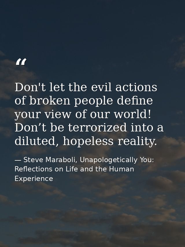 Don't let the evil actions of broken people define your view of our world! Don’t be terrorized into a diluted, hopeless  — Steve Maraboli, Unapologetically You: Reflections on Life and the Human Experience