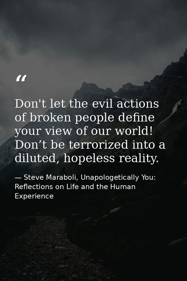 Don't let the evil actions of broken people define your view of our world! Don’t be terrorized into a diluted, hopeless  — Steve Maraboli, Unapologetically You: Reflections on Life and the Human Experience