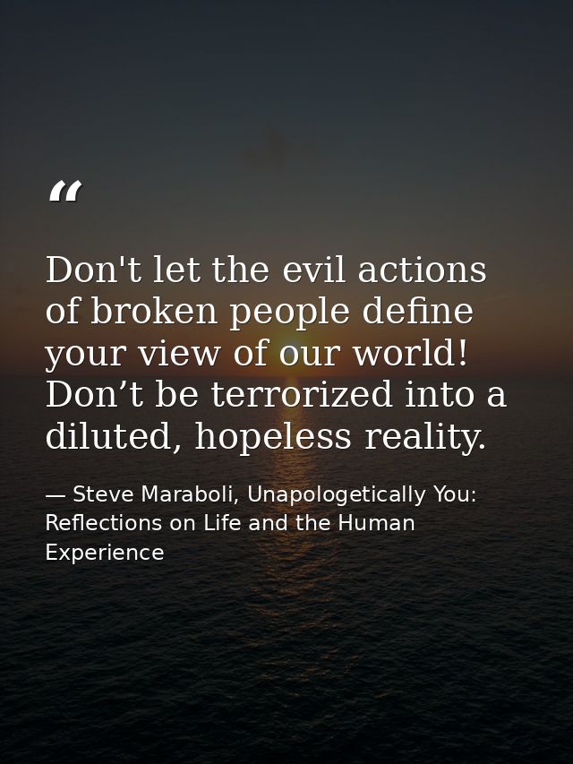 Don't let the evil actions of broken people define your view of our world! Don’t be terrorized into a diluted, hopeless  — Steve Maraboli, Unapologetically You: Reflections on Life and the Human Experience