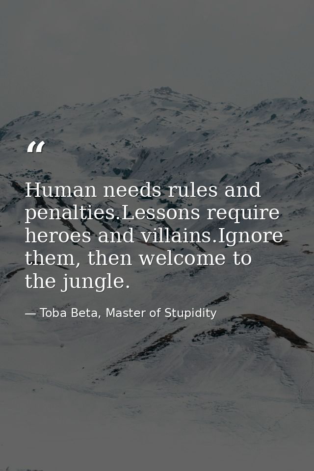 Human needs rules and penalties.Lessons require heroes and villains.Ignore them, then welcome to the jungle. — Toba Beta, Master of Stupidity