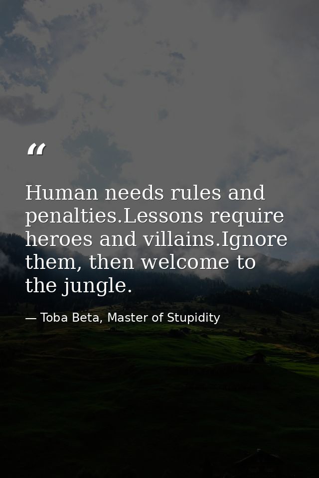 Human needs rules and penalties.Lessons require heroes and villains.Ignore them, then welcome to the jungle. — Toba Beta, Master of Stupidity