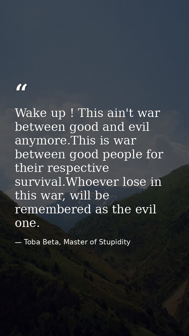 Wake up ! This ain't war between good and evil anymore.This is war between good people for their respective survival.Who — Toba Beta, Master of Stupidity